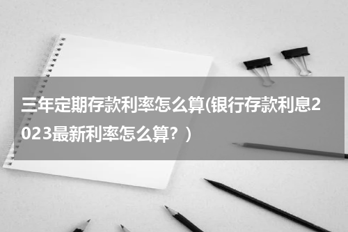 三年定期存款利率怎么算(银行存款利息2023最新利率怎么算？)