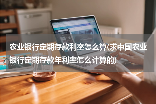农业银行定期存款利率怎么算(求中国农业银行定期存款年利率怎么计算的)