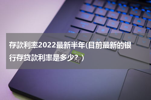 存款利率2022最新半年(目前最新的银行存贷款利率是多少？)