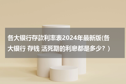 各大银行存款利率表2024年最新版(各大银行 存钱 活死期的利息都是多少？)