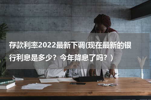 存款利率2022最新下调(现在最新的银行利息是多少？今年降息了吗？)