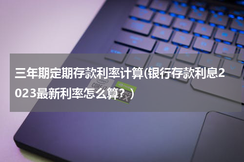 三年期定期存款利率计算(银行存款利息2023最新利率怎么算？)