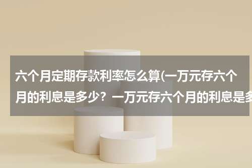 六个月定期存款利率怎么算(一万元存六个月的利息是多少？一万元存六个月的利息是多少？谁知道？)