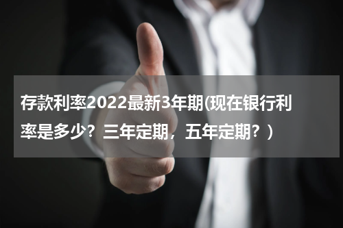 存款利率2022最新3年期(现在银行利率是多少？三年定期，五年定期？)