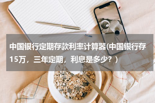 中国银行定期存款利率计算器(中国银行存15万，三年定期，利息是多少？)