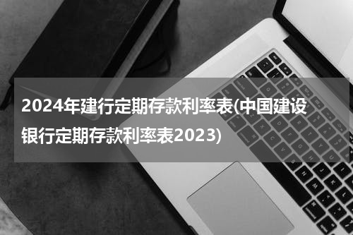 2024年建行定期存款利率表(中国建设银行定期存款利率表2023)