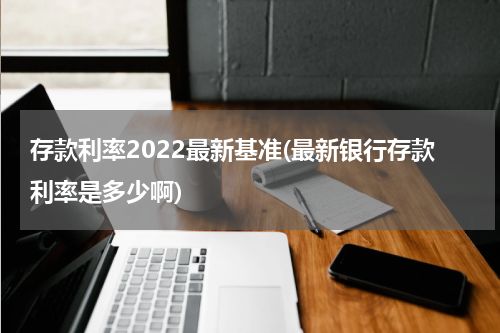存款利率2022最新基准(最新银行存款利率是多少啊)