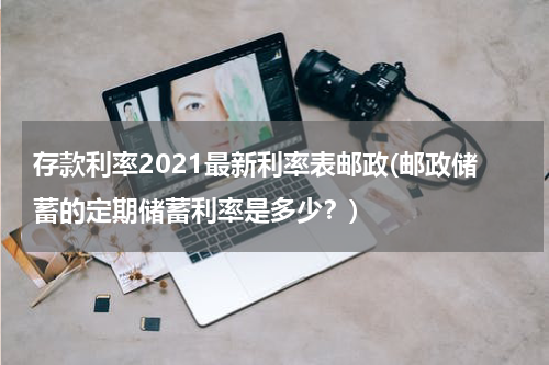 存款利率2021最新利率表邮政(邮政储蓄的定期储蓄利率是多少？)