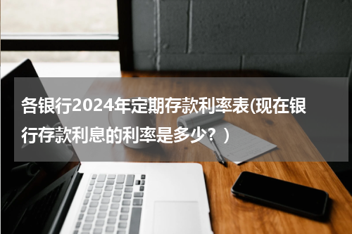 各银行2024年定期存款利率表(现在银行存款利息的利率是多少？)