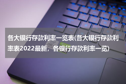 各大银行存款利率一览表(各大银行存款利率表2022最新，各银行存款利率一览)