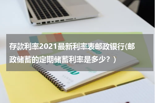 存款利率2021最新利率表邮政银行(邮政储蓄的定期储蓄利率是多少？)