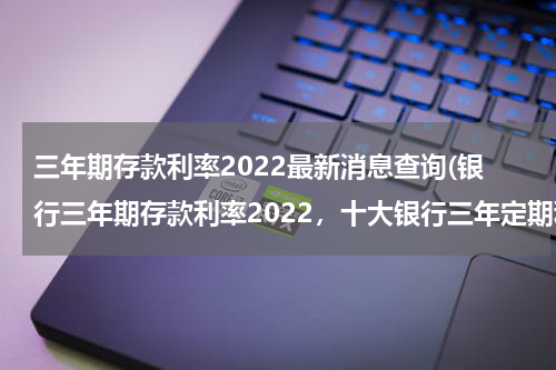三年期存款利率2022最新消息查询(银行三年期存款利率2022，十大银行三年定期利率一览)
