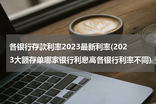 各银行存款利率2023最新利率(2023大额存单哪家银行利息高各银行利率不同)