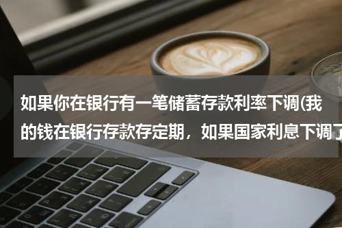 如果你在银行有一笔储蓄存款利率下调(我的钱在银行存款存定期，如果国家利息下调了，我存款利息会下调吗？)