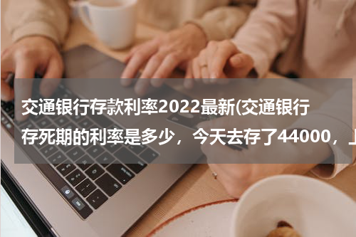 交通银行存款利率2022最新(交通银行存死期的利率是多少，今天去存了44000，上面写存一年，利息1400多)