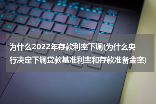 为什么2022年存款利率下调(为什么央行决定下调贷款基准利率和存款准备金率)