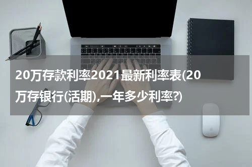 20万存款利率2021最新利率表(20万存银行(活期),一年多少利率?)