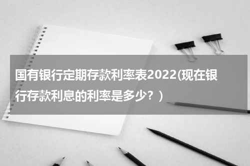 国有银行定期存款利率表2022(现在银行存款利息的利率是多少？)