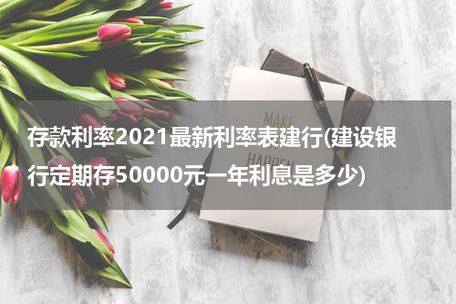 存款利率2021最新利率表建行(建设银行定期存50000元一年利息是多少)