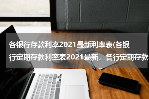 各银行存款利率2021最新利率表(各银行定期存款利率表2021最新，各行定期存款利率一览)