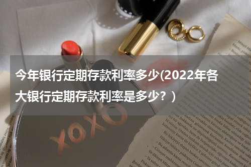 今年银行定期存款利率多少(2022年各大银行定期存款利率是多少？)