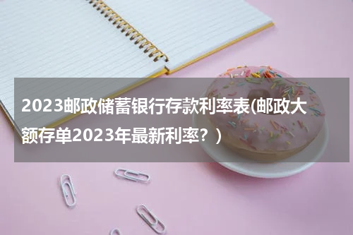 2023邮政储蓄银行存款利率表(邮政大额存单2023年最新利率？)