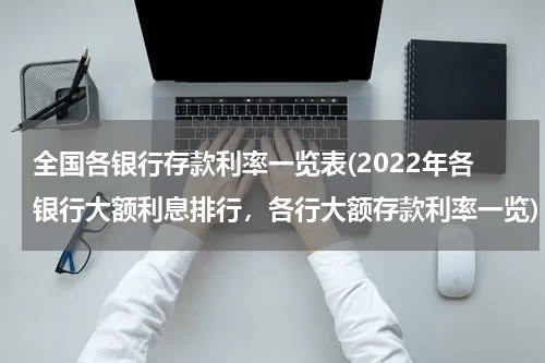 全国各银行存款利率一览表(2022年各银行大额利息排行，各行大额存款利率一览)