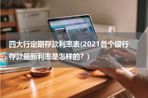 四大行定期存款利率表(2021各个银行存款最新利率是怎样的？)