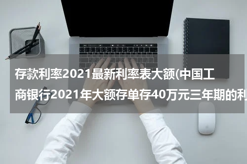 存款利率2021最新利率表大额(中国工商银行2021年大额存单存40万元三年期的利率是多少？)