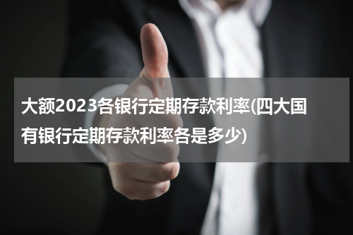 大额2023各银行定期存款利率(四大国有银行定期存款利率各是多少)