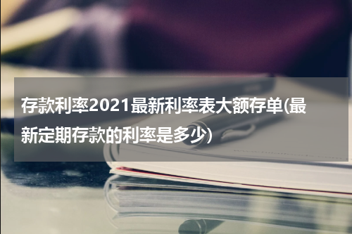 存款利率2021最新利率表大额存单(最新定期存款的利率是多少)