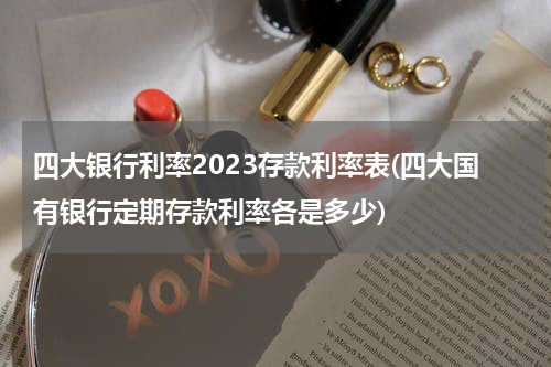 四大银行利率2023存款利率表(四大国有银行定期存款利率各是多少)