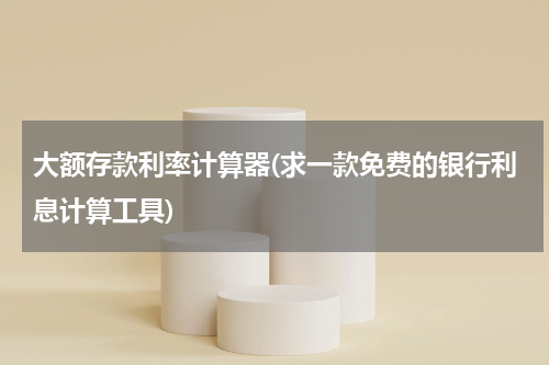 大额存款利率计算器(求一款免费的银行利息计算工具)
