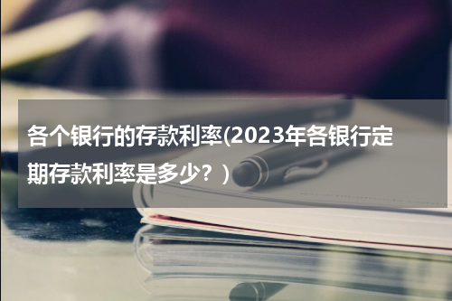 各个银行的存款利率(2023年各银行定期存款利率是多少？)