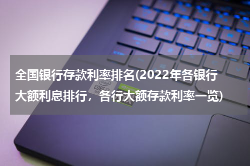 全国银行存款利率排名(2022年各银行大额利息排行，各行大额存款利率一览)