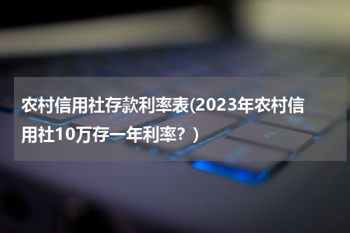 农村信用社存款利率表(2023年农村信用社10万存一年利率？)