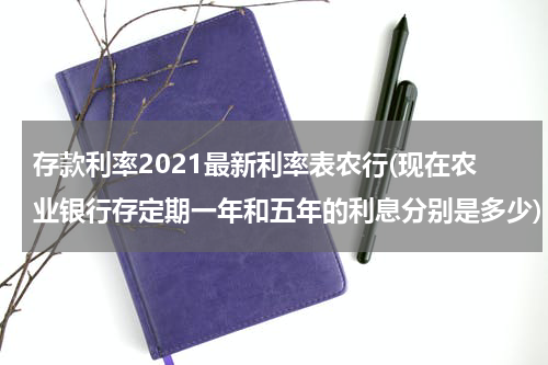 存款利率2021最新利率表农行(现在农业银行存定期一年和五年的利息分别是多少)