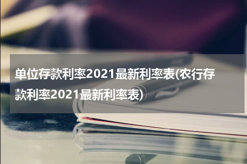 单位存款利率2021最新利率表(农行存款利率2021最新利率表)