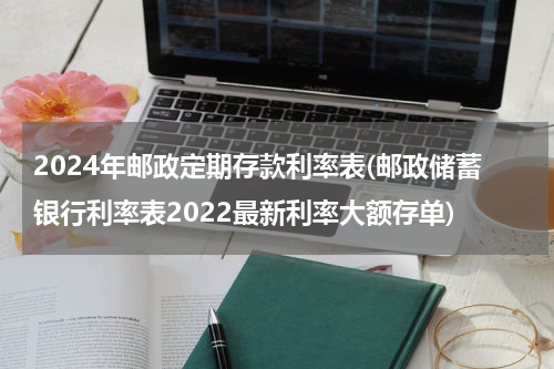 2024年邮政定期存款利率表(邮政储蓄银行利率表2022最新利率大额存单)