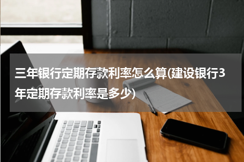 三年银行定期存款利率怎么算(建设银行3年定期存款利率是多少)