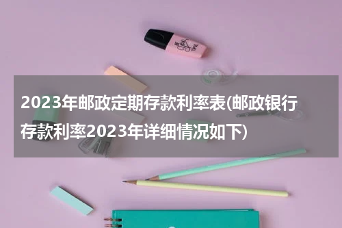 2023年邮政定期存款利率表(邮政银行存款利率2023年详细情况如下)