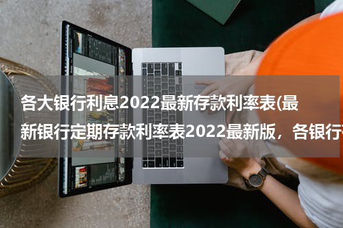 各大银行利息2022最新存款利率表(最新银行定期存款利率表2022最新版，各银行存款利率一览)