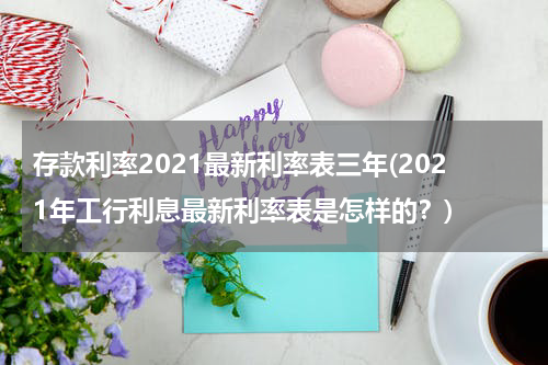 存款利率2021最新利率表三年(2021年工行利息最新利率表是怎样的？)