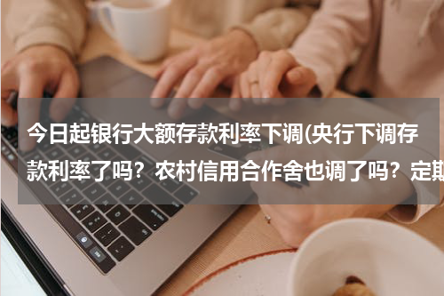 今日起银行大额存款利率下调(央行下调存款利率了吗？农村信用合作舍也调了吗？定期利率现在是多少？)