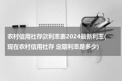 农村信用社存款利率表2024最新利率(现在农村信用社存 定期利率是多少)