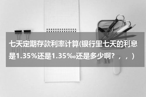 七天定期存款利率计算(银行里七天的利息是1.35%还是1.35‰还是多少啊？，，)