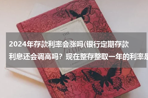 2024年存款利率会涨吗(银行定期存款利息还会调高吗？现在整存整取一年的利率是3.5了 还会往上调吗？)
