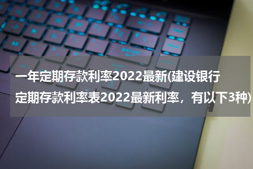 一年定期存款利率2022最新(建设银行定期存款利率表2022最新利率，有以下3种)