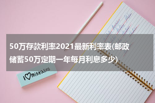 50万存款利率2021最新利率表(邮政储蓄50万定期一年每月利息多少)
