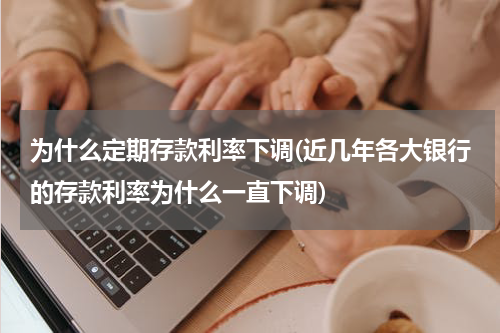 为什么定期存款利率下调(近几年各大银行的存款利率为什么一直下调)